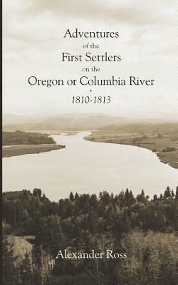 Adventures of the First Settlers on the Oregon or Columbia River, 1810-1813 by Alexander Ross