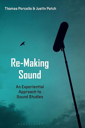 Re-Making Sound: An Experiential Approach to Sound Studies by Justin Patch, Thomas Porcello