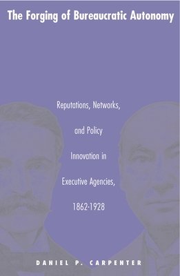 The Forging of Bureaucratic Autonomy: Reputations, Networks, and Policy Innovation in Executive Agencies, 1862-1928 by Daniel Carpenter