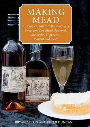 Making Mead: A Complete Guide to the Making of Sweet and Dry Mead, Melomel, Metheglin, Hippocras, Pyment and Cyser. by Peter Duncan, Bryan Acton