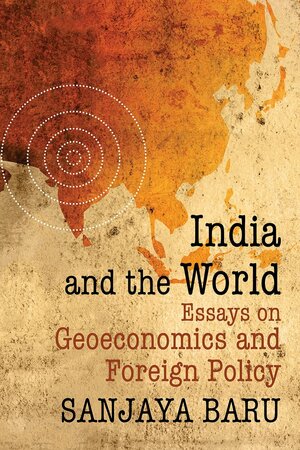 India and the World: Essays on Geo-economics and Foreign Policy by Sanjaya Baru