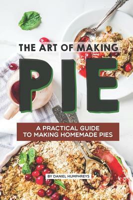 The Art of Making Pie: A Practical Guide to Making Homemade Pies by Daniel Humphreys