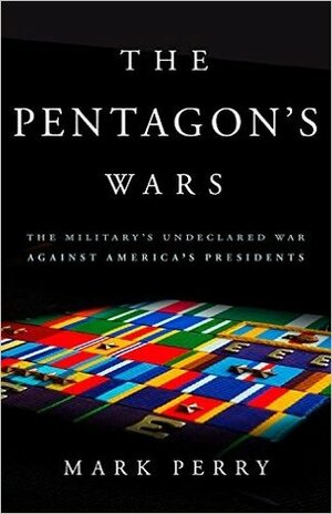 The Pentagon's Wars: The Military's Undeclared War Against America's Presidents by Mark Perry
