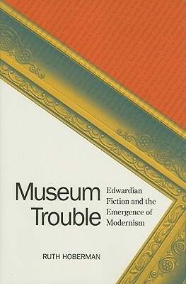 Museum Trouble: Edwardian Fiction and the Emergence of Modernism by Ruth Hoberman
