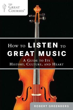 How to Listen to Great Music: A Guide to Its History, Culture, and Heart by Robert Greenberg