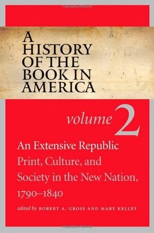 A History of the Book in America: Volume 2: An Extensive Republic: Print, Culture, and Society in the New Nation, 1790-1840 by Mary Kelley, Robert A. Gross