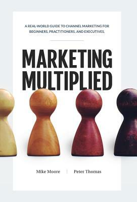 Marketing Multiplied: A real-world guide to Channel Marketing for beginners, practitioners, and executives. by Peter A. Thomas, Mike Moore