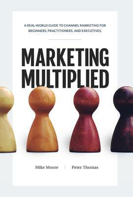 Marketing Multiplied: A real-world guide to Channel Marketing for beginners, practitioners, and executives. by Mike Moore, Peter A. Thomas