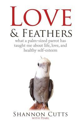 Love & Feathers: What a Palm-Sized Parrot Has Taught Me About Life, Love, and Healthy Self-Esteem by Shannon Cutts