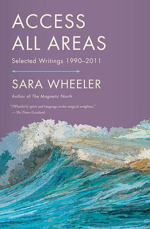 Access All Areas: Selected Writings 1990-2011 by Sara Wheeler, Sara Wheeler