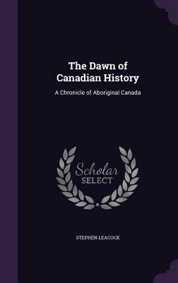 The Dawn of Canadian History: A Chronicle of Aboriginal Canada by Stephen Leacock