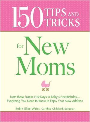 150 Tips and Tricks for New Moms: From those Frantic First Days to Baby's First Birthday - Everything You Need to Know to Enjoy Your New Addition by Robin Elise Weiss