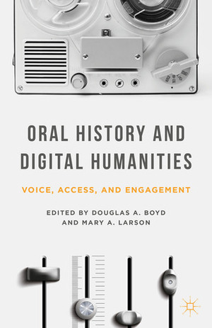 Oral History and Digital Humanities: Voice, Access, and Engagement by Mary A. Larson, Douglas A. Boyd