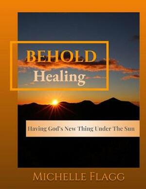 Behold Healing: Having God's New Thing Under the Sun by Michelle Flagg