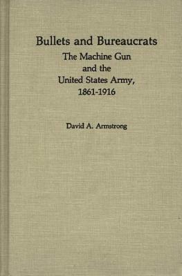 Bullets and Bureaucrats: The Machine Gun and the United States Army, 1861-1916 by Jay Luvaas, David A. Armstrong