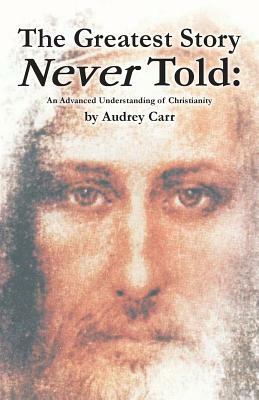 The Greatest Story Never Told: An Advanced Understanding of Christianity by Audrey Carr