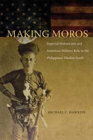 Making Moros: Imperial Historicism and American Military Rule in the Philippines' Muslim South by Michael Hawkins