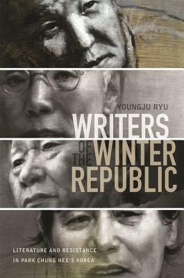 Writers of the Winter Republic: Literature and Resistance in Park Chung Hee's Korea by Youngju Ryu