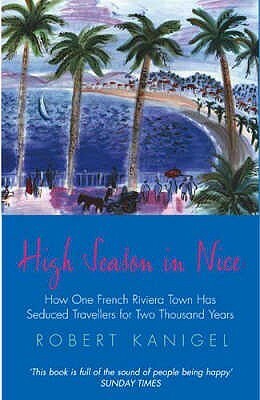 High Season in Nice: How One French Riviera Town Has Seduced Travellers for Two Thousand Years by Robert Kanigel
