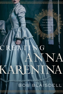 Creating Anna Karenina: Tolstoy and the Birth of Literature's Most Enigmatic Heroine by Bob Blaisdell