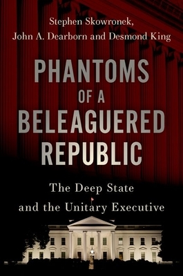 Phantoms of a Beleaguered Republic: The Deep State and the Unitary Executive by Stephen Skowronek, John A. Dearborn, Desmond King