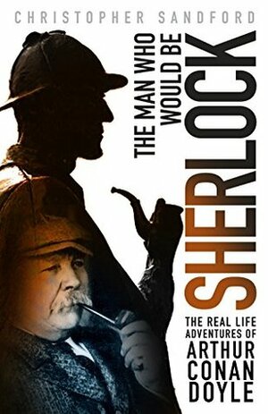 The Man Who Would Be Sherlock: The Real Life Adventures of Arthur Conan Doyle by Christopher Sandford