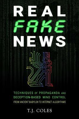 Real Fake News: Techniques of Propaganda and Deception-based Mind Control, from Ancient Babylon to Internet Algorithms by T. J. Coles