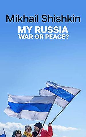 MY RUSSIA: WAR OR PEACE? by Mikhail Shishkin, Mikhail Shishkin