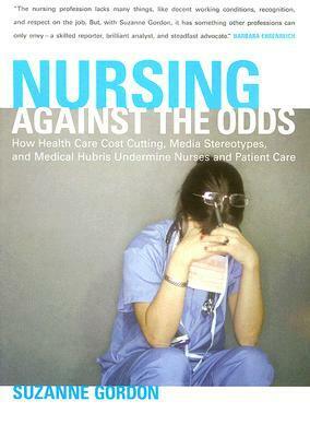 Nursing Against the Odds: How Health Care Cost Cutting, Media Stereotypes, and Medical Hubris Undermine Nurses and Patient Care by Suzanne Gordon