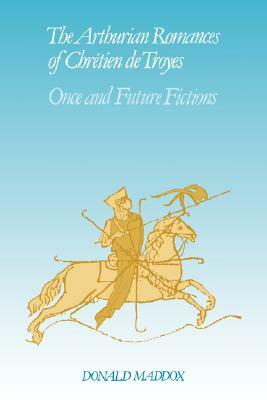 The Arthurian Romances of Chr Tien de Troyes: Once and Future Fictions by Donald Maddox