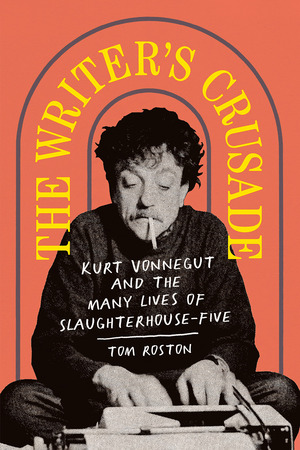 The Writer's Crusade: Kurt Vonnegut and the Many Lives of Slaughterhouse-Five by Tom Roston