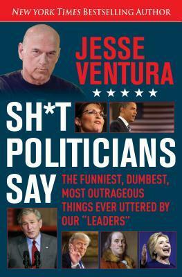 Sh*t Politicians Say: The Funniest, Dumbest, Most Outrageous Things Ever Uttered By Our Leaders by Jesse Ventura