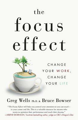 The Focus Effect: Change Your Work, Change Your Life by Bruce Bowser, Greg Wells Phd