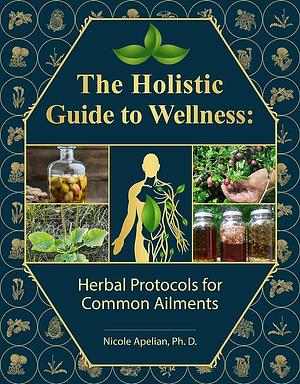 The Holistic Guide to Wellness: Herbal Protocols for Common Ailments by Nicole Apelian