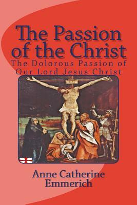 The Passion of the Christ: The Dolorous Passion of Our Lord Jesus Christ by Anne Catherine Emmerich