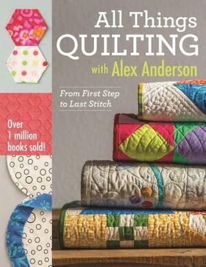 All Things Quilting with Alex Anderson: From First Step to Last Stitch by Alex Anderson