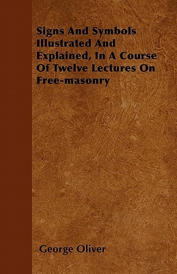 Signs And Symbols Illustrated And Explained, In A Course Of Twelve Lectures On Free-masonry by George Oliver