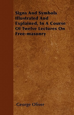 Signs And Symbols Illustrated And Explained, In A Course Of Twelve Lectures On Free-masonry by George Oliver