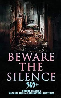 Beware The Silence: 560+ Horror Classics, Macabre Tales & Supernatural Mysteries by Grant Allen, Chester Bailey Fernando, William Hope Hodgson, Edward Bulwer-Lytton, William Makepeace Thackeray, Ellis Parker Butler, Pliny the Younger, Bram Stoker, Elizabeth Gaskell, E.F. Benson, L.M. Montgomery, Ralph Adams Cram, Jack London, Daniel Defoe, Florence Marryat, Fergus Hume, Fitz-James O'Brien, John Meade Falkner, Leopold Kompert, Robert W. Chambers, E.T.A. Hoffmann, Théophile Gautier, William Archer, Émile Erckmann, Mary Elizabeth Braddon, Robert Louis Stevenson, Charlotte Perkins Gilman, William F. Harvey, Oscar Wilde, Mrs. Molesworth, W.W. Jacobs, Charles Dickens, Arthur Conan Doyle, F. Marion Crawford, Cleveland Moffett, Catherine Crowe, Arthur Machen, Washington Irving, Robert E. Howard, M.R. James, Thomas Peckett Prest, William Beckford, William T. Stead, Arthur Quiller-Couch, Edward Bellamy, Auguste de Villiers de l'Isle-Adam, Pedro Antonio de Alarcón, Louisa May Alcott, Henry James, Helena Petrovna Blavatsky, Sabine Baring Gould, Amelia B. Edwards, Mark Twain, Wilkie Collins, Leonard Kip, Hugh Walpole, Thomas Hardy, Vincent O'Sullivan, David Lindsay, Horace Walpole, Emily Brontë, Wilhelm Hauff, Marie Belloc Lowndes, Louis Tracy, Leonid Andreyev, Nathaniel Hawthorne, John Buchan, E. Nesbit, Adelbert von Chamisso, Richard Marsh, Charlotte Brontë, Ann Radcliffe, Katherine Rickford, John William Polidori, James Malcolm Rymer, George W.M. Reynolds, Edgar Allan Poe, John Kendrick Bangs, Matthew Phipps Shiel, Ambrose Bierce, Walter Hubbell, Gambier Bolton, Fiona Macleod, Catherine Louisa Pirkis, B.M. Croker, Richard Le Gallienne, Andrew Jackson Davis, Mary Shelley, H.P. Lovecraft, Saki, Mary E. Wilkins Freeman, Frederick Marryat, Jane Austen, Rudyard Kipling, Nizida, Jerome K. Jerome, Guy de Maupassant, Walter F. Prince, Alexandre Chatrian, Stanley G. Weinbaum, Thomas De Quincey, Matthew Gregory Lewis, Frank R. Stockton, Brander Matthews, Anatole France, Lafcadio Hearn, Nikolai Gogol, J. Sheridan Le Fanu, H.G. Wells, Harriet Beecher Stowe