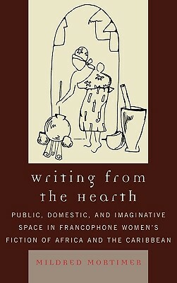 Writing from the Hearth: Public, Domestic, and Imaginative Space in Francophone Women's Fiction of Africa and the Caribbean by Mildred Mortimer