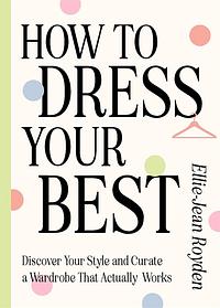 How to Dress Your Best: Discover Your Personal Style and Curate a Wardrobe That Actually Works by Ellie-Jean Royden