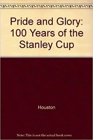 Pride And Glory: 100 Years Of The Stanley Cup by William Houston