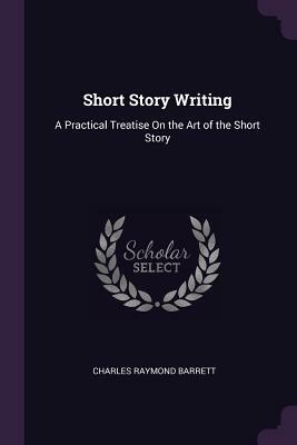 Short Story Writing: A Practical Treatise on the Art of the Short Story by Charles Raymond Barrett