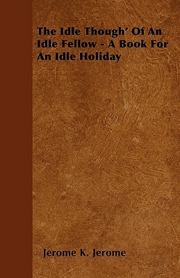 The Idle Though' Of An Idle Fellow - A Book For An Idle Holiday by Jerome K. Jerome