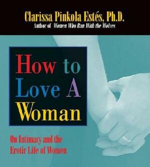 How to Love A Woman: On Intimacy and the Erotic Life of Women by Clarissa Pinkola Estés