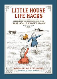 Little House Life Hacks: Lessons for the Modern Pioneer from Laura Ingalls Wilder's Prairie by Angie Bailey, Susie Shubert