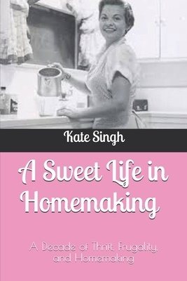 A Sweet Life in Homemaking: A Decade of Thrift, Frugality, and Homemaking by Kate Singh