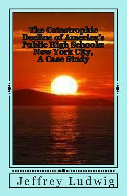 The Catastrophic Decline of America's Public High Schools: : New York City, A Case Study by Jeffrey Ludwig