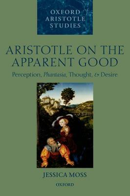Aristotle on the Apparent Good: Perception, Phantasia, Thought, and Desire by Jessica Moss