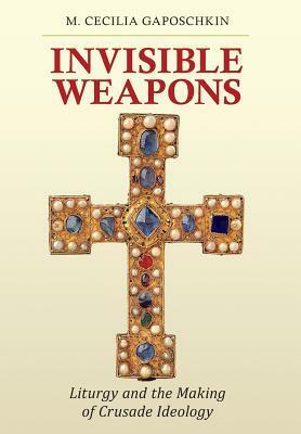 Invisible Weapons: Liturgy and the Making of Crusade Ideology by M Cecilia Gaposchkin